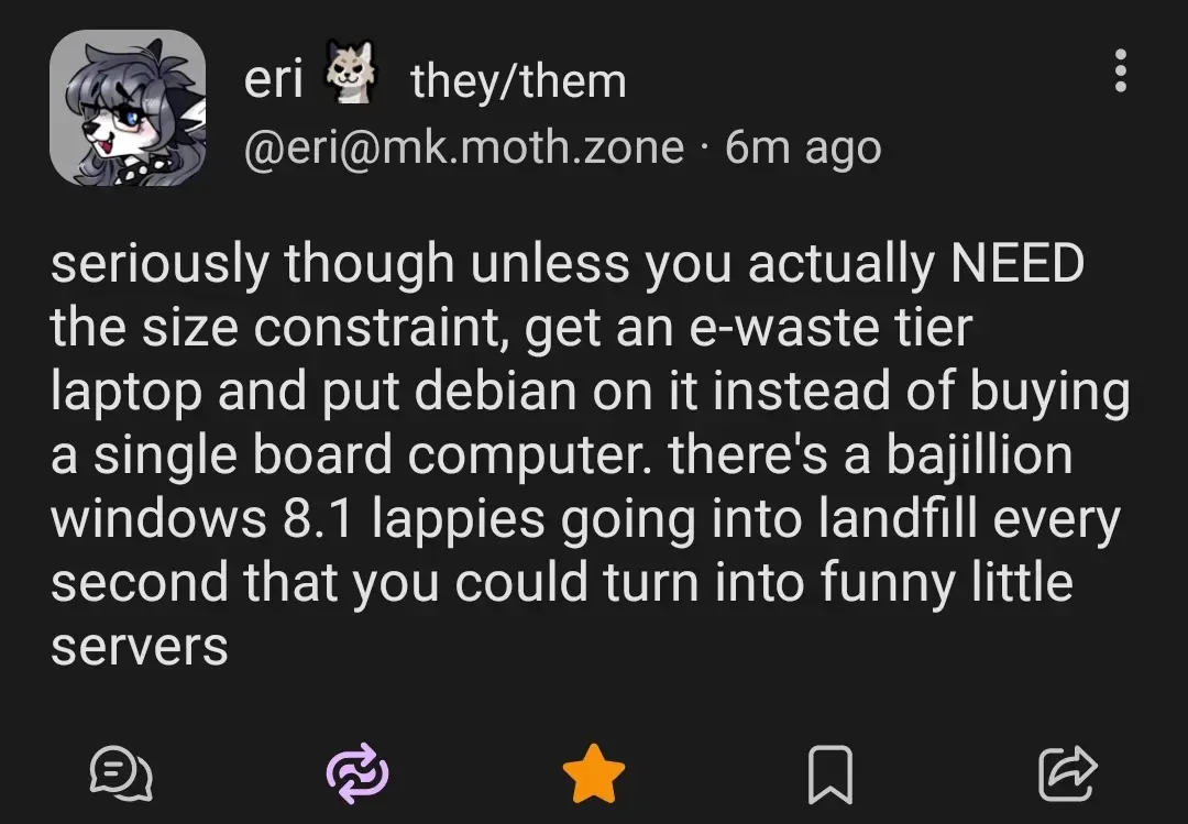 @eri@mk.moth.zone

seriously though unless you actually NEED the size constraint, get an e-waste their laptop and put Debian on it instead of buying a single board computer. there's a bajillion windows 8.1 lappies going into landfill every second that you could turn into funny little servers